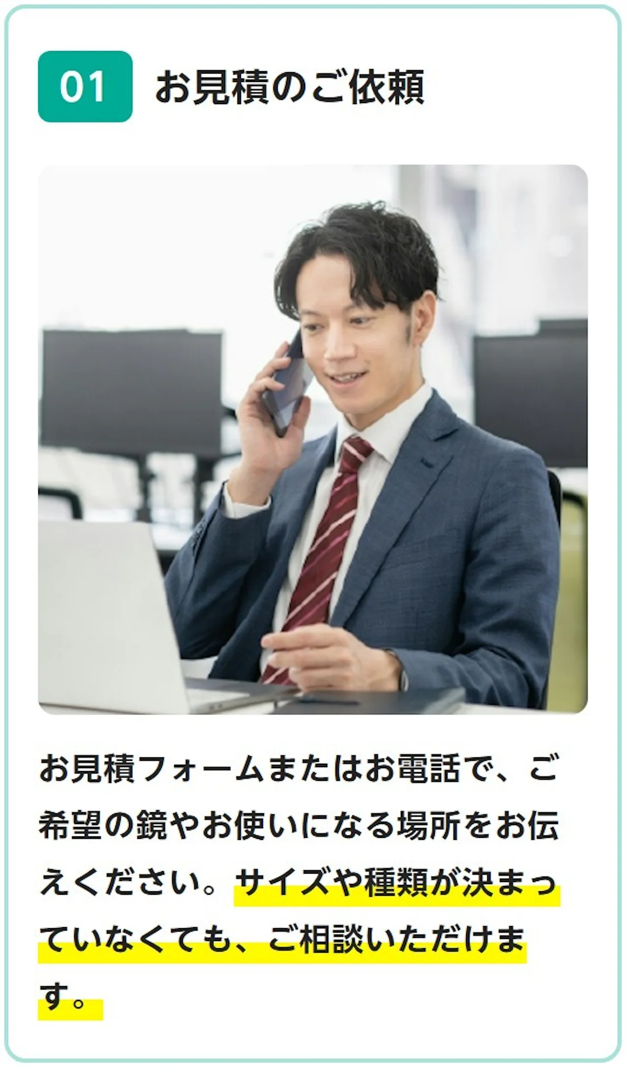 01 お見積のご依頼：お見積フォームまたはお電話で、ご希望の鏡やお使いになる場所をお伝えください。サイズや種類が決まっていなくても、ご相談いただけます。