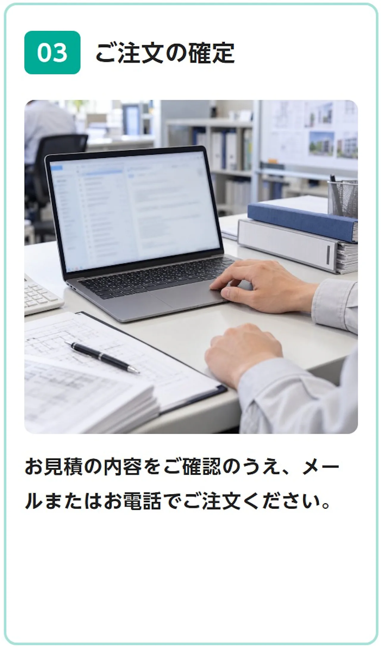 03 ご注文の確定：お見積の内容をご確認のうえ、メールまたはお電話でご注文ください。