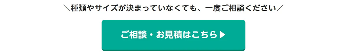 種類やサイズが決まっていなくても、一度ご相談ください。ご相談・お見積はこちら